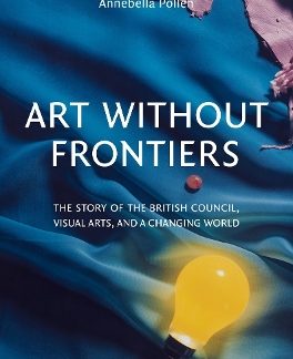 ART WITHOUT FRONTIERS: THE STORY OF THE BRITISH COUNCIL, VISUAL ARTS, AND A CHANGING WORLD HC